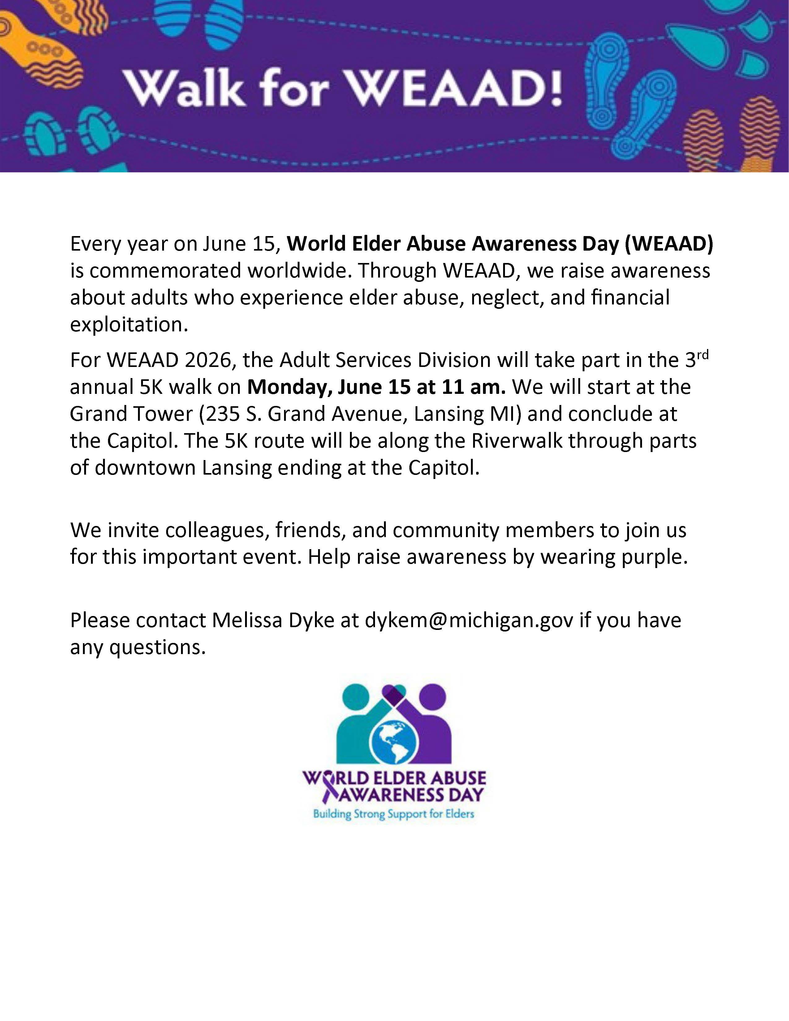 Walk for WEAAD flyer: Every year on June 15, World Elder Abuse Awareness Day (WEAAD) is commemorated worldwide. Through WEAAD, we raise awareness about adults who experience elder abuse, neglect, and ﬁnancial exploitation. For WEAAD 2026, the Adult Services Division will take part in the 3rd annual 5K walk on Monday, June 15 at 11 am. We will start at the Grand Tower (235 S. Grand Avenue, Lansing MI) and conclude at the Capitol. The 5K route will be along the Riverwalk through parts of downtown Lansing ending at the Capitol.  We invite colleagues, friends, and community members to join us for this important event. Help raise awareness by wearing purple.  Please contact Melissa Dyke at dykem@michigan.gov if you have any questions.