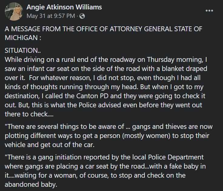 Posted by Angie Atkinson Williams on May 31 at 9:57 PM. A message from the Office of the Attorney General State of Michigan: Situation: While driving on a rural end of the roadway on Thursday morning, I saw an infant car sear on the side of the road with a blanket draped over it. For whatever reason, I did not stop, even though I had all kinds of thoughts running through my head. But when I got to my destination, I called the Canton PD and they were going to check it out. But, this is what the Police advised even before they out there to check ... "There are several things to be aware of ... gangs and thieves are now plotting different ways to get a person (mostly women) to stop their vehicle and get out of the car. "There is a gang initiation reported by the local Police Department where gangs are placing a car seat by the road ... with a fake baby in it ... waiting for a woman, of course, to stop and check on the abandoned baby.
