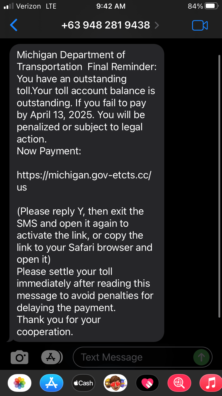 Toll Scam Text reads: "Michigan Department of Transportation Final Reminder: You have an outstanding toll. Your toll account balance is outstanding. If you fail to pay by April 13, 2025. You will be penalized or subject to legal action. Now Payment: https://michigan.gov-etcts.cc/us (Please reply Y, then exit the SMS and open it again to activate the link, or copy the link to your Safari browser and open it) Please settle your toll immediately after reading this message to avoid penalties for delaying the payment. Thank you for your cooperation."