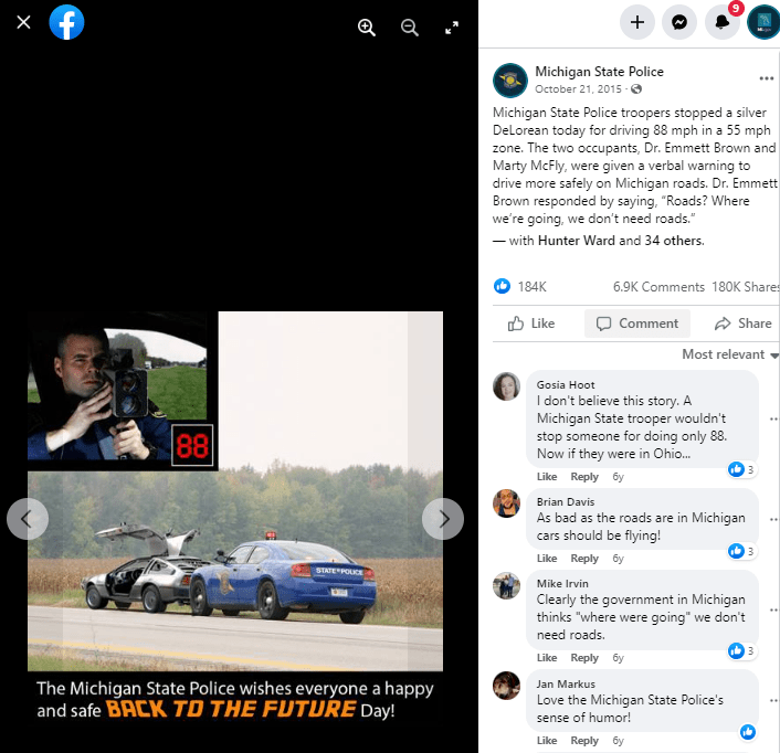 2022 Michigan Social Media Day image. The Michigan State Police shared a post on “Back to the Future Day” in 2015, which resulted in over 180 thousand shares and 6.9 thousand comments. The post capitalized on the popular Back to the Future movie series featuring the iconized DeLorean. As noted in the post, “Michigan State Police troopers stopped a silver DeLorean today for driving 88 mph in a 55 mph zone. The two occupants, Dr. Emmett Brown and Marty McFly, were given a verbal warning to drive more safety on Michigan roads. Dr. Emmett Brown responded by saying, “Roads?” Where we’re going, we don’t need roads.” The post was designed to be funny, play on popular culture, and remind motorist to follow the speed.
