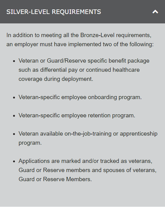 Veteran friendly Silver-Level Requirements In addition to meeting all the Bronze-Level requirements, an employer must have implemented two of the following: 1. Veteran or Guard/Reserve specific benefit package such as differential pay or continued healthcare coverage during deployment. 2. Veteran-specific employee onboarding program. 3. Veteran-specific employee retention program. 4. Veteran available on-the-job-training or apprenticeship program. 5. Applications are marked and/or tracked as veterans, Guard or Reserve members and spouses of veterans, Guard or Reserve Members.