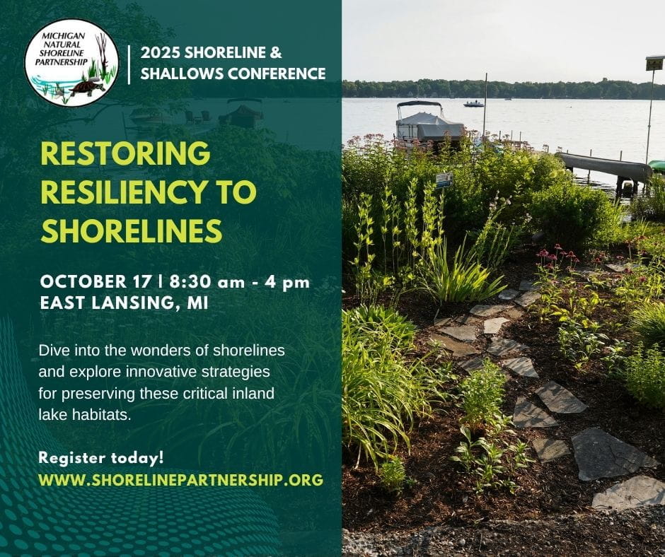 2025 Shoreline & Shallows Conference. Restoring resiliency to shorelines. October 17, 8:30 am - 4 pm. East Lansing, Michigan. Dive into the wonders of shorelines and explore innovative strategies for preserving these critical inland lake habitats. Register today at www.shorelinepartnership.org.