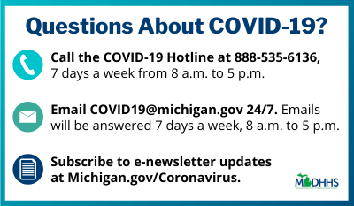 Questions About COVID-19? Call the COVID-19 Hotline at 888-535-6136. 7 days a week from 8 a.m. to 5 p.m.. Email covid19@michigan.gov 24 hours a day, 7 days a week from 8 a.m. to 5 p.m.. Subscribe to the e-newsletter updates at www.michigan.gov/coronavirus. MDHHS logo