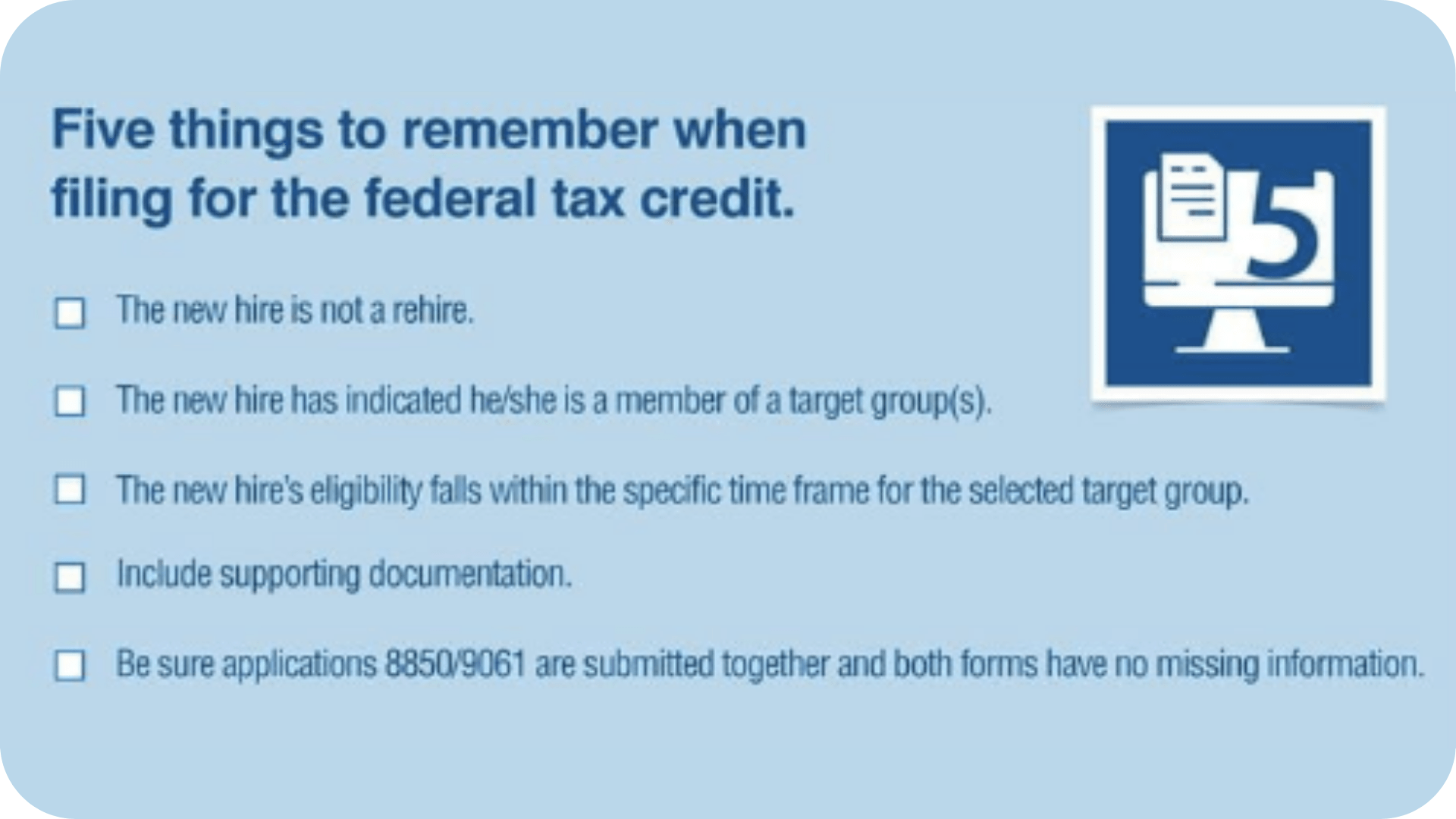 A graphic that reads, "Five things to remember when filing for the federal tax credit. -The new hire is not a rehire. -The new hire has indicated he/she is a member of a target group(s). -The new hire's eligibility falls within the specific time frame for the selected target group. -Include supporting documentation. -Be sure applications 8850/9061 are submitted together and both forms have no missing information.