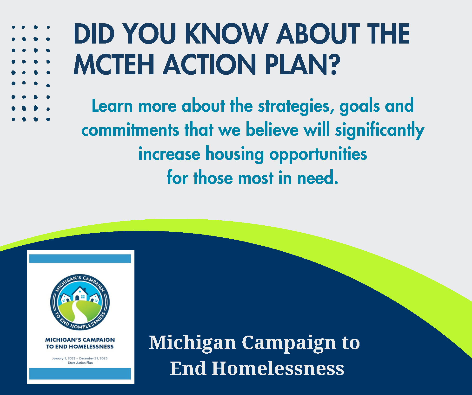 DID YOU KNOW ABOUT THE MCTEH ACTION PLAN? Michigan Campaign to End Homelessness Learn more about the strategies, goals and commitments that we believe will significantly increase housing opportunities for those most in need.