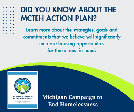 DID YOU KNOW ABOUT THE MCTEH ACTION PLAN? Michigan Campaign to End Homelessness Learn more about the strategies, goals and commitments that we believe will significantly increase housing opportunities for those most in need.