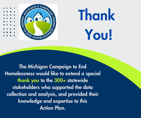 The Michigan Campaign to End Homelessness would like to extend a special thank you to the 300+ statewide stakeholders who supported the data collection and analysis, and provided their knowledge and expertise to this Action Plan.
