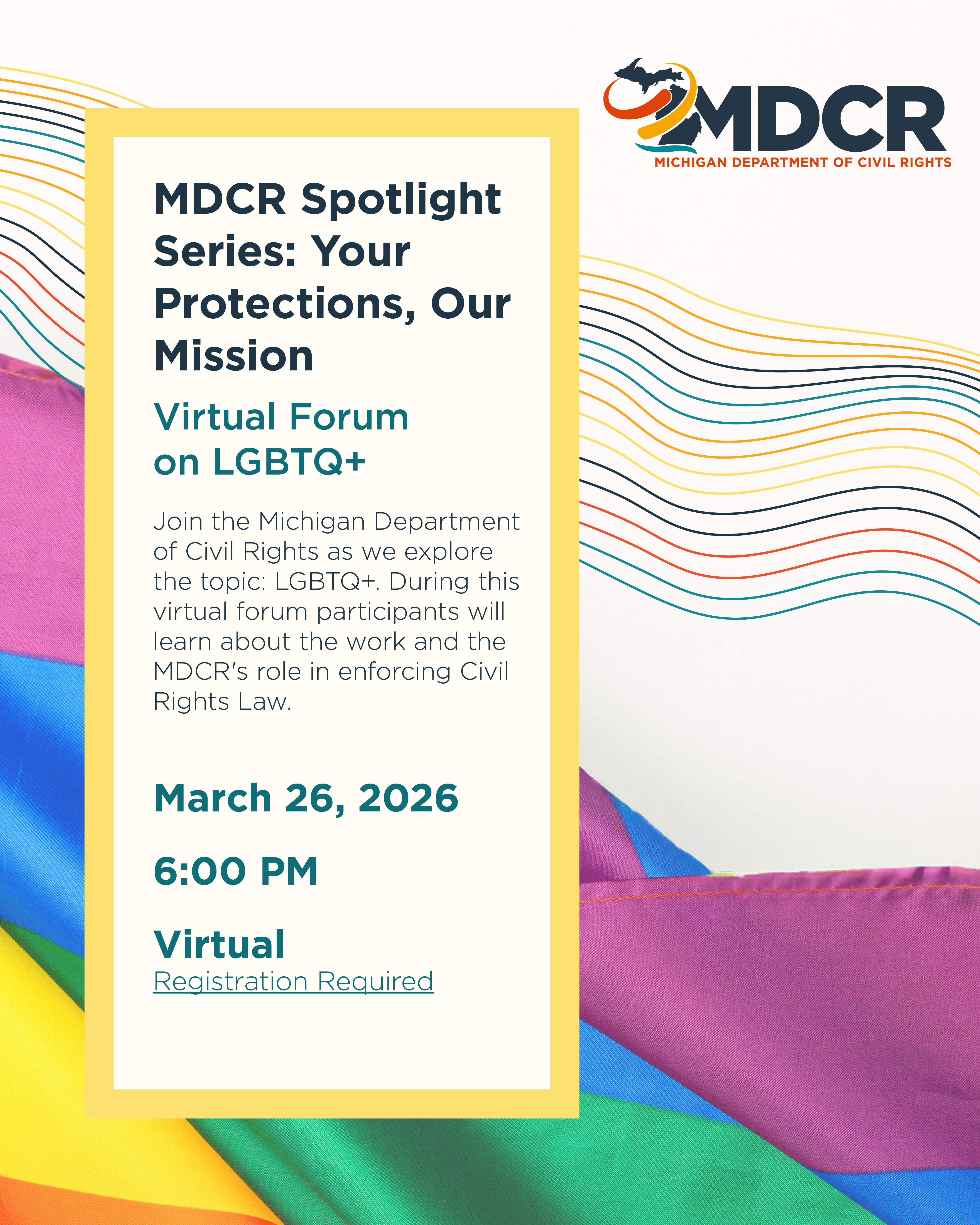Rainbow flag  with textbox over the top that says, MDCR Spotlight Series: Your Protections, Our Mission Virtual Forum on LGBTQ+  Join the Michigan Department of Civil Rights as we explore the topic: LGBTQ+. During this virtual forum participants will learn about the work and the MDCR's role in enforcing Civil Rights Law.   Date: March 26, 2026 Time: 6:00 PM Place: Virtual Registration Required.
