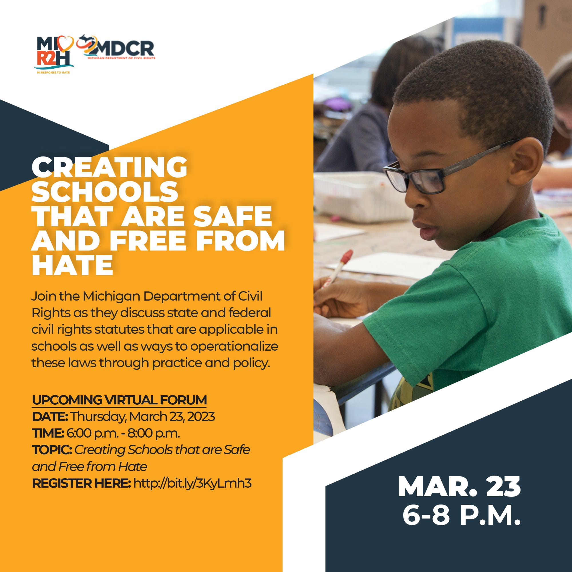 Photo of a young child in school learning. Text: CREATING SCHOOLS THAT ARE SAFE AND FREE FROM HATE. MAR. 23, 6-8P.M. Join the Michigan Department of Civil Rights as they discuss state and federal civil rights statutes that are applicable in schools as well as ways to operationalize these laws through practice and policy. Upcoming Virtual Forum: Date: Thursday, March 23, 2023. Time: 6:00 pm to 8:00pm. Topic: Creating schools that are safe and free from hate. Register here: HTTP://bit.ly/3KyLmh3