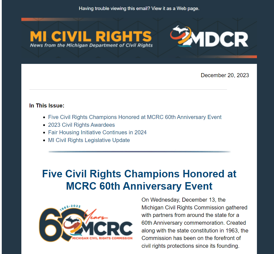 Top of a digital newsletter. Text: MI Civil Rights. News from the Michigan Department of Civil Rights. December 20, 2023. In This Issue:  Five Civil Rights Champions Honored at MCRC 60th Anniversary Event 2023 Civil Rights Awardees Fair Housing Initiative Continues in 2024 MI Civil Rights Legislative Update. Five Civil Rights Champions Honored at MCRC 60th Anniversary Event. On Wednesday, December 13, the Michigan Civil Rights Commission gathered with partners from around the state for a 60th Anniversary commemoration. Created along with the state constitution in 1963, the Commission has been on the forefront of civil rights protections since its founding.