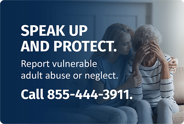 Speak up and protect. Report vulnerable adult abuse or neglect. Call 855-444-3911.