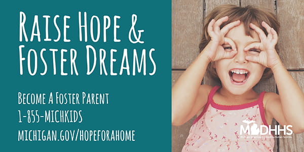 Photo of a little girl with the the caption "Raise hope & foster dreams", "Become a foster parent 1-855-MICHKIDS, michigan.gov/hopeforahome"