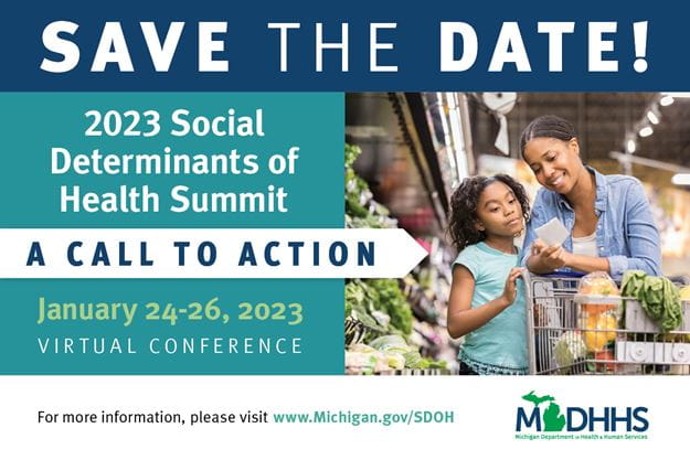 Save The Date!, 2023 Social Determinants of Health Summit, A Call To Action, January 24-26, 2023, Virtual Conference, For more information, please visit www.Michigan.gov/SDOH
