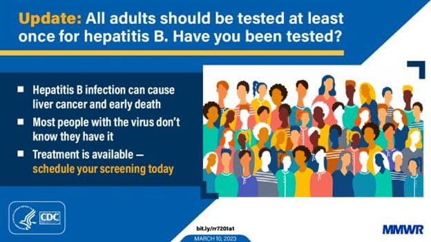 All adults should be tested at least once for hepatitis B. Have you been tested? Hepatitis B infection can cause liver cancer and early death. Most people with the virus don't know they have it. Treatment is available - schedule your screening today.