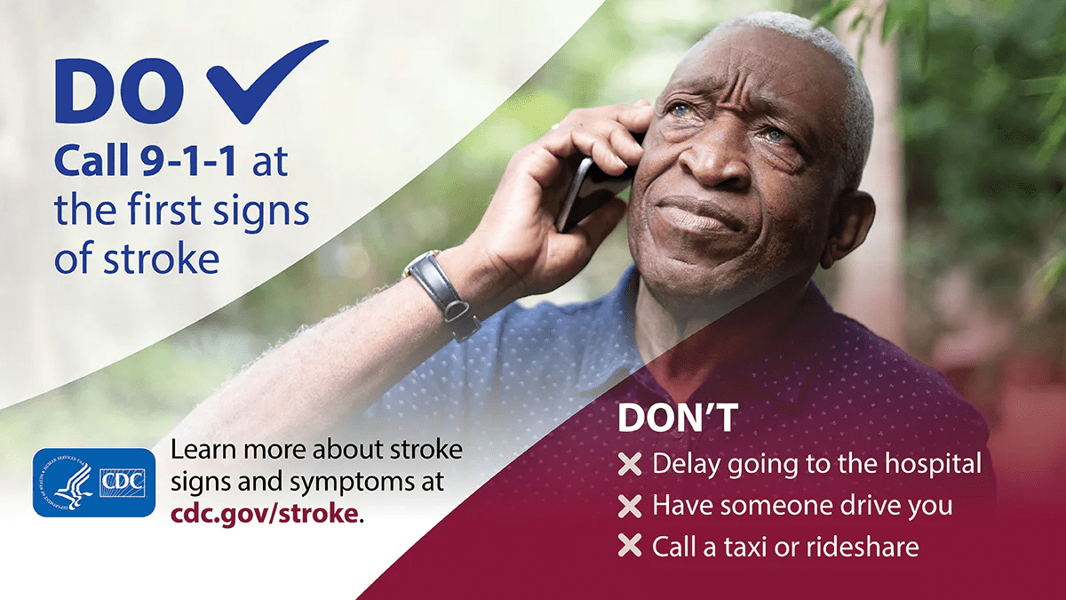 Do call 9-1-1 at the first signs of stroke. Don't delay going to the hospital. Have someone drive you, or call a taxi or rideshare. Learn more about stroke signs and symptoms at cdc.gov/stroke.