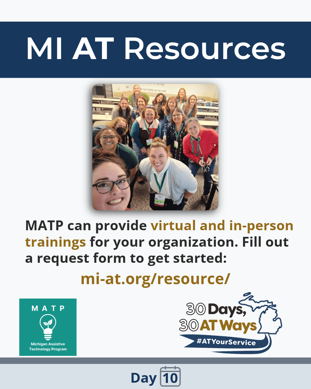 Graphic titled “ MI AT Resources” followed by the text: “MATP can provide virtual and in-person trainings for your organization. Fill out a request form to get started:  mi-at.org/resource/.”  There is a picture of a group of 14 people crouching together to take a picture and smiling. The bottom includes the “30 Days, 30 AT Ways and the Michigan Assistive Technology Program (MATP) logos. #ATYourService Day 10