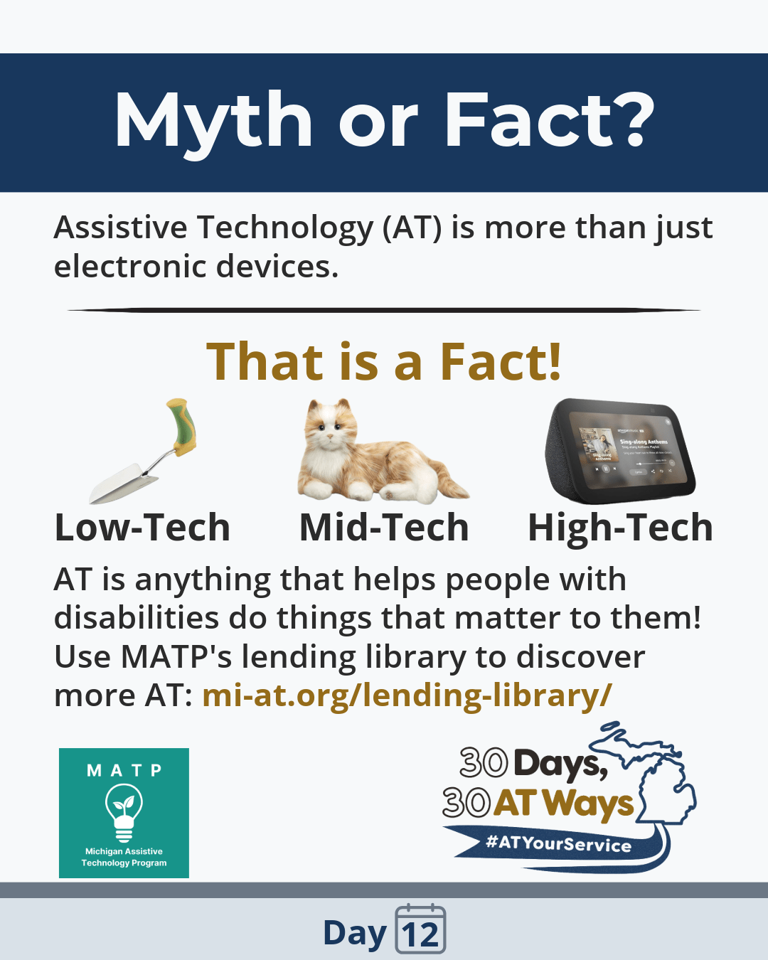 Graphic titled: Myth or Fact: The text reads: “Assistive Technology (AT) is more than just electronic devices. This is a Fact!  AT is anything that helps people with disabilities do things that matter to them! Use MATP’s lending library to discover more AT: mi-at.org/lending-library/.”   The bottom includes the “30 Days, 30 AT Ways and the Michigan Assistive Technology Program (MATP) logos. #ATYourService Day 12