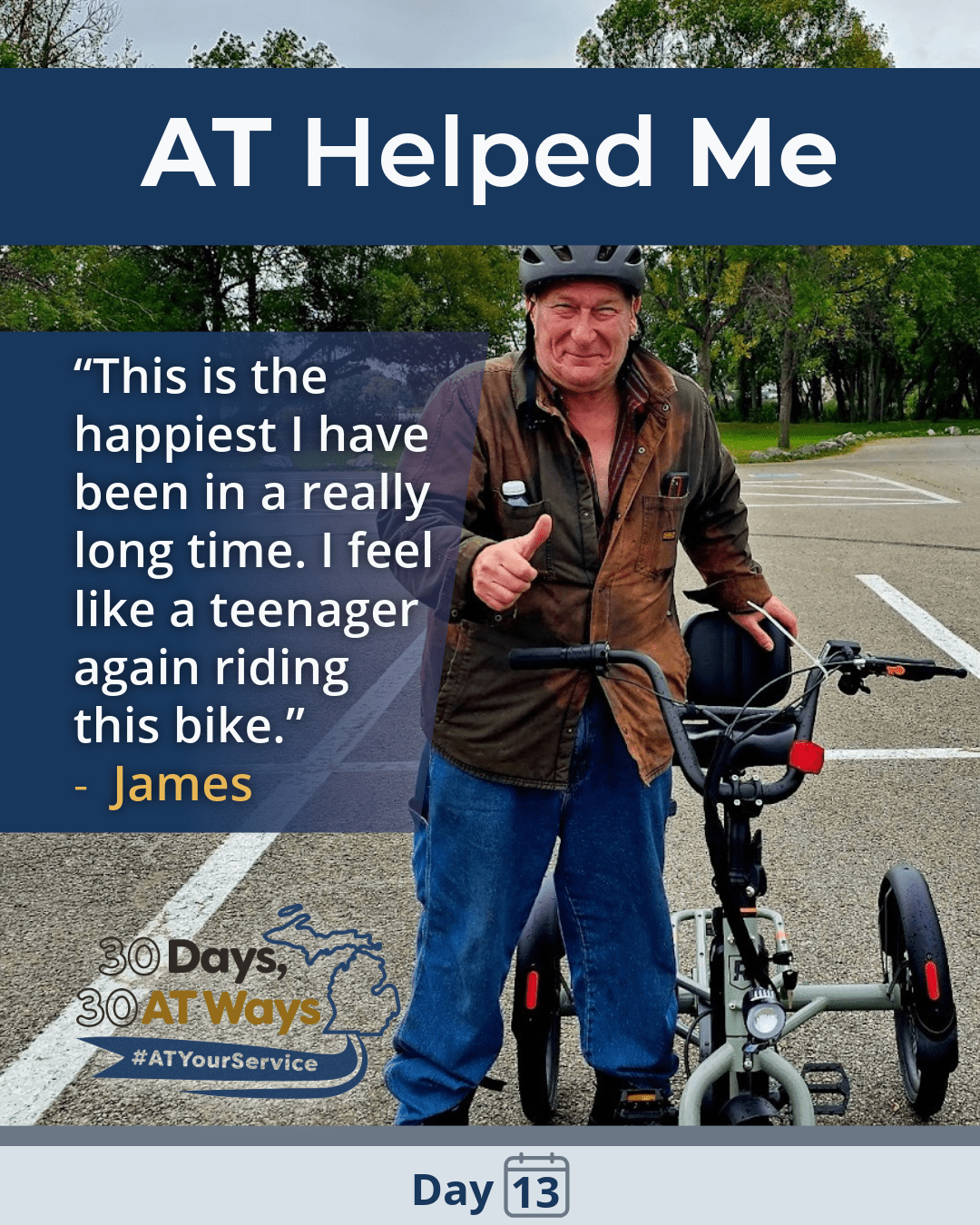 A graphic titled: AT Helped Me with a picture of a man standing next to an E-Trike wearing a helmet and giving a thumbs up. The quote says “ This is the happiest I have been in a really long time. I feel like a teenager again riding this bike.”- James.  The bottom includes the “30 Days, 30 AT Ways logo. #ATYourService Day 13