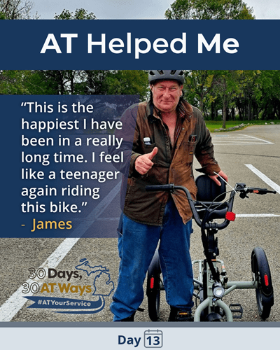 A graphic titled: AT Helped Me with a picture of a man standing next to an E-Trike wearing a helmet and giving a thumbs up. The quote says “ This is the happiest I have been in a really long time. I feel like a teenager again riding this bike.”- James. The bottom includes the “30 Days, 30 AT Ways logo. #ATYourService Day 13