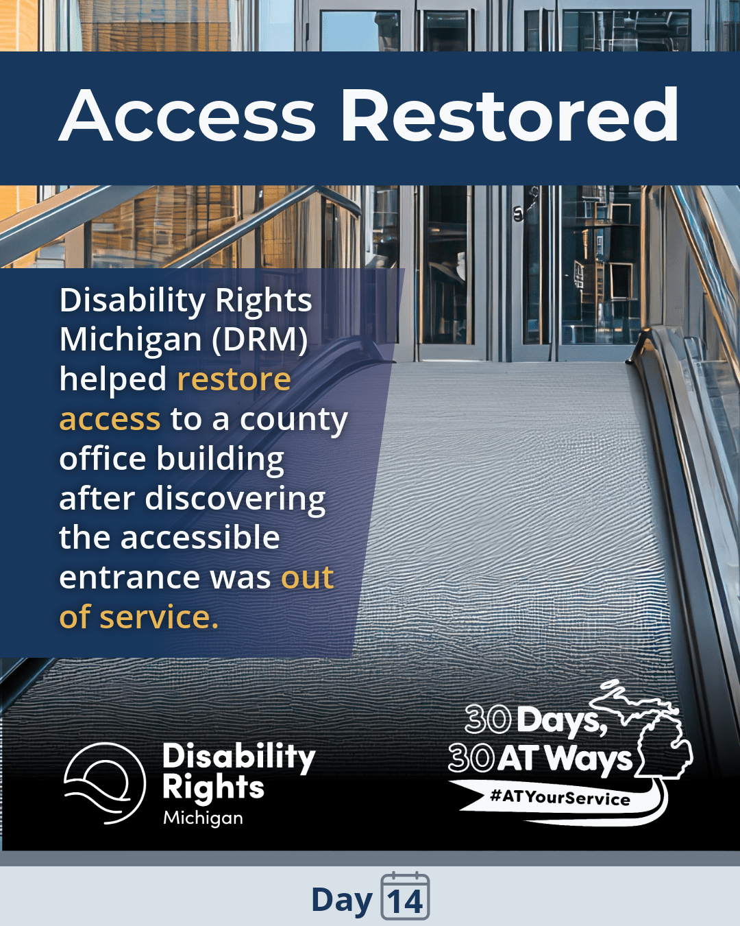 A graphic titled “Access Restored” showing an accessible building entrance with a ramp and glass doors. The text reads: “Disability Rights Michigan (DRM) helped restore access to a county office building after discovering the accessible entrance was out of service.”  The bottom includes the Disability Rights Michigan and the “30 Days, 30 AT Ways logos.  #ATYourService Day 14