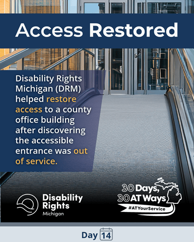 A graphic titled “Access Restored” showing an accessible building entrance with a ramp and glass doors. The text reads: “Disability Rights Michigan (DRM) helped restore access to a county office building after discovering the accessible entrance was out of service.” The bottom includes the Disability Rights Michigan and the “30 Days, 30 AT Ways logos. #ATYourService Day 14