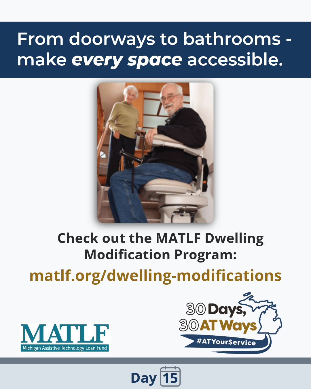 Graphic Titled: From doorways to bathrooms—make every space accessible. Picture of an older caucasian man with gray hair, beard and mustache with cane in his lap, using a stairlift while an older caucasian woman with gray hair smiles down from the top of the stairs. Check out MATLF Dwelling Modification Program: matlf.org/dwelling-modifications MATLF - Michigan Assistive Technology Loan Fund  and the “30 Days, 30 AT Ways” logo.  #ATYourService Day 15