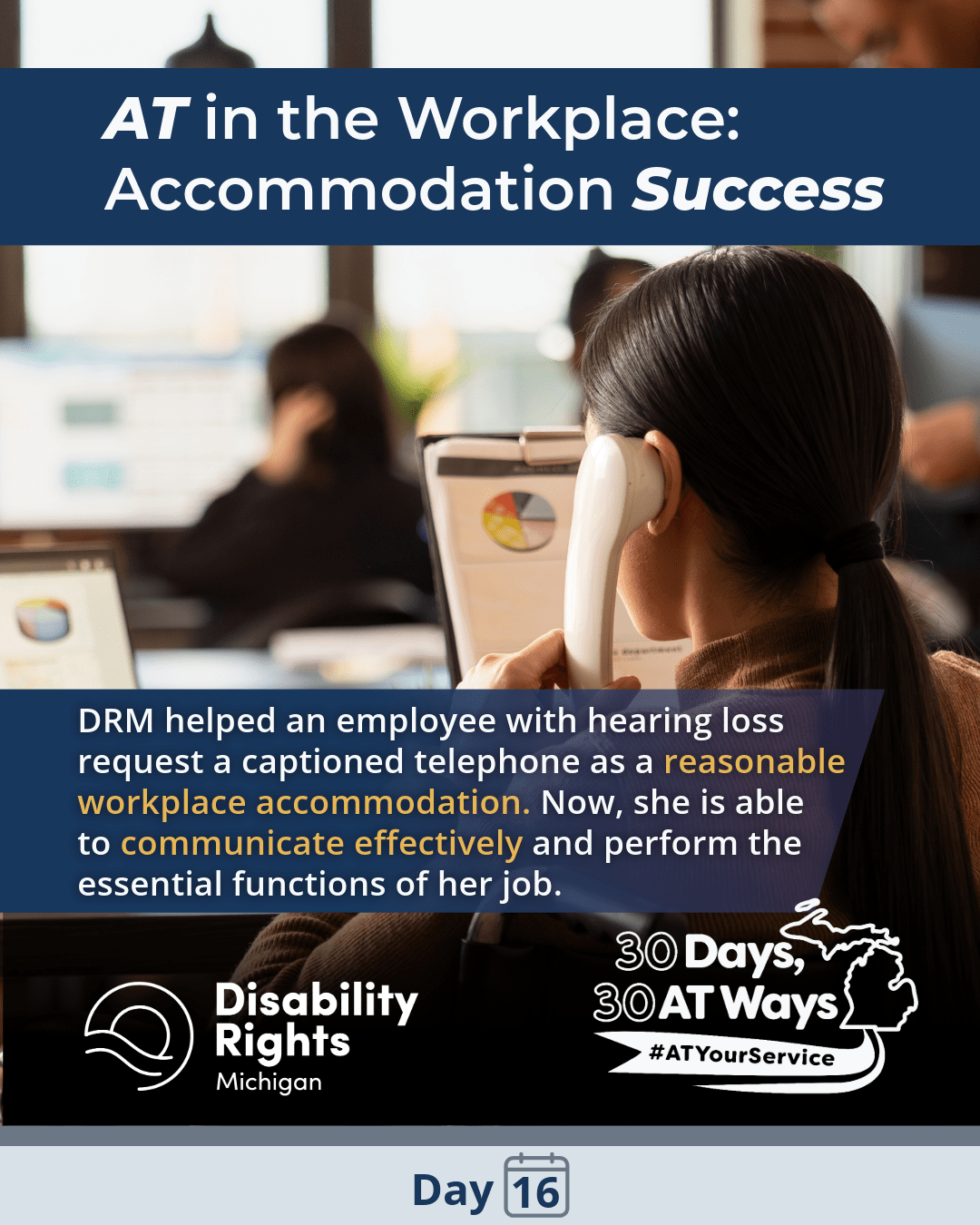 A workplace scene showing a woman using a captioned telephone while coworkers sit blurred in the background. Text reads, “AT in the Workplace: Accommodation Success. DRM helped an employee with hearing loss obtain a captioned telephone as a reasonable accommodation. Now she is able to communicate effectively and perform the essential functions of her job.”  Logos for DRM and “30 Days, 30 AT Ways” #ATYourService Day 16