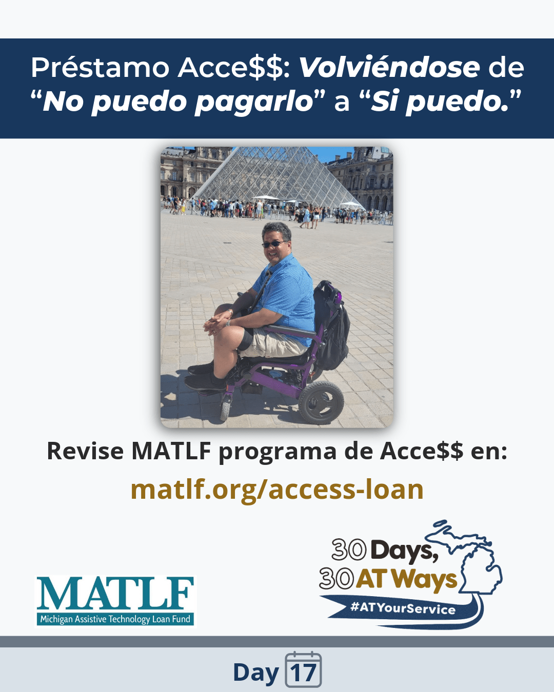 Gráfico titulado: Préstamo Acce$$: Volviéndose de “No puedo pagarlo” a “Si puedo.” Foto de un hombre, quien se identifica como raza mezclada, con cabello oscuro y lentes de sol, en una silla de ruedas púrpura, con una mochila detrás, en frente de la pirámide Louvre Glass.  MATLF - Michigan Assistive Technology Loan Fund logo. Revise MATLF programa de Acce$$ en: matlf.org/access-loan @mi_ucp Los “30 Días, 30 maneras de AT” logo de campaña y etiqueta #ATYourService  Dia 17