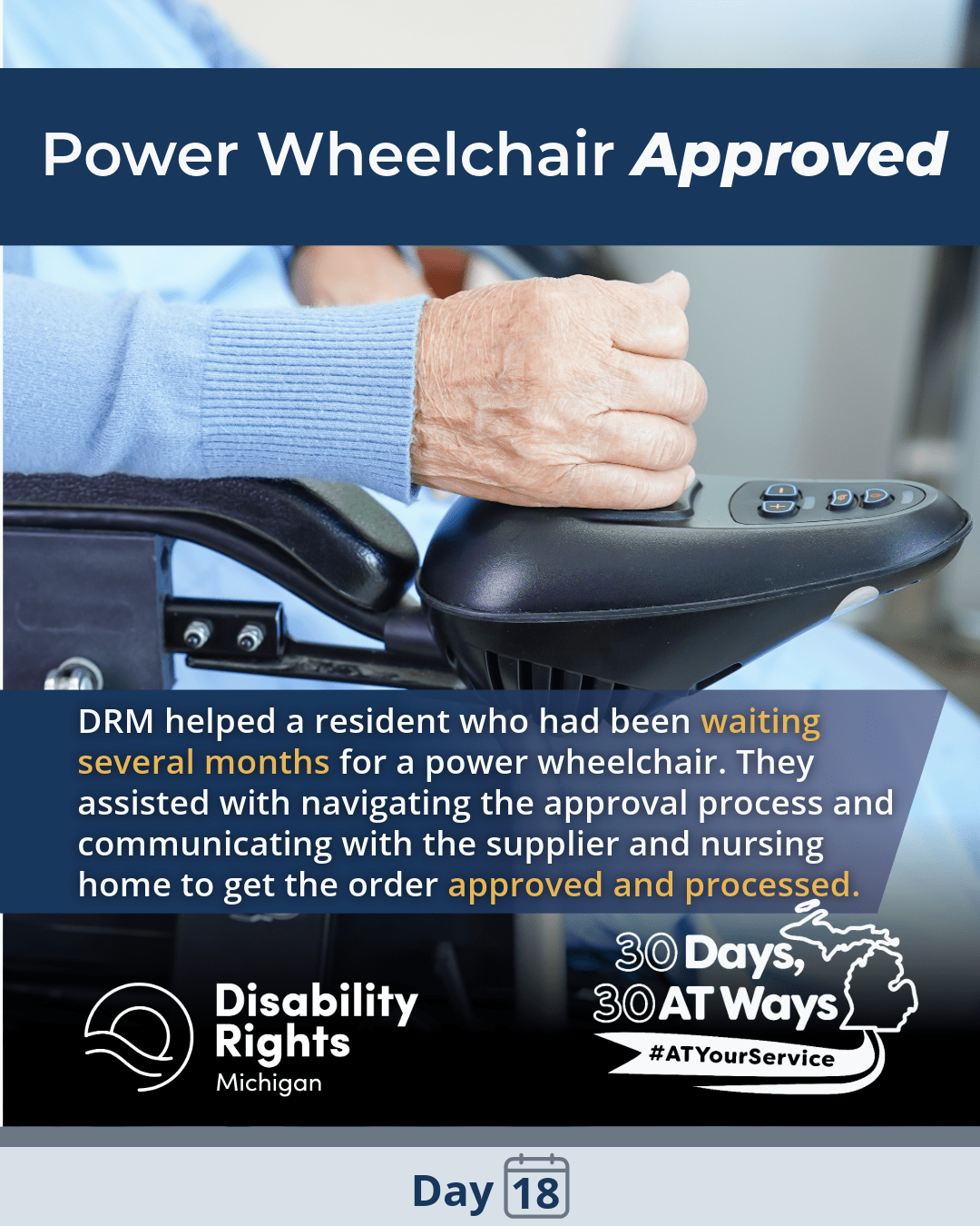 Close-up of a person’s hand resting on the joystick control of a power wheelchair. Text reads: “Power Wheelchair Approved.” DRM helped a resident who had been waiting several months for a power wheelchair. They assisted with navigating the approval process and communicating with the supplier and nursing home to get the order approved and processed.” Logos for Disability Rights Michigan and “30 Days, 30 AT Ways”. #ATYourService Day 18