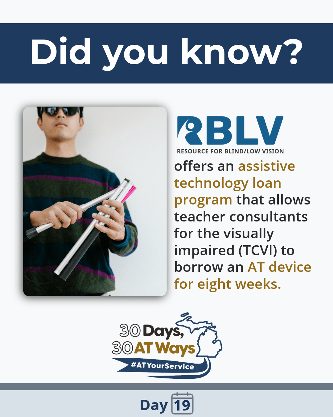 Person wearing sunglasses and a striped sweater holds several white mobility cane segments, assembling or adjusting them against a plain light background. Text reads: “Did you know? RBLV (Resources for Blind/Low Vision) offers an assistive technology loan program that allows teacher consultants for the visually impaired (TCVI) to borrow an AT device for eight weeks.”   “30 Days, 30 AT Ways logo #AtYourService Day19