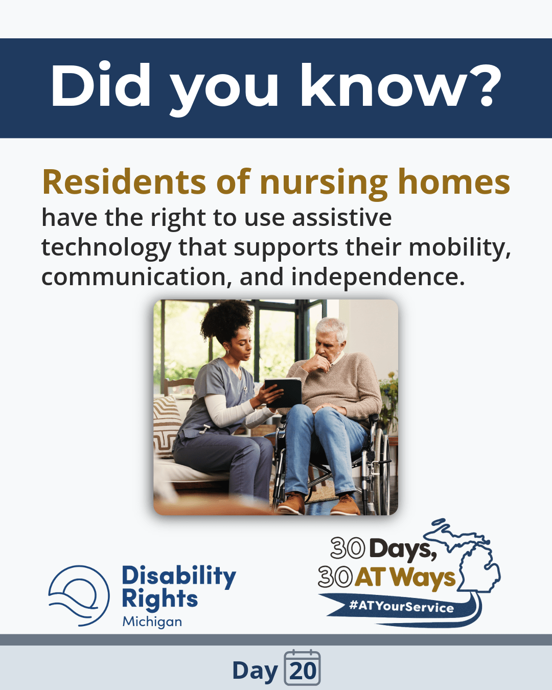 An image of a caregiver showing a tablet to an older adult using a wheelchair. Text reads: “Did you know? Residents of nursing homes have the right to use assistive technology that supports their mobility, communication, and independence.”  DRM and “30 Days, 30 AT Ways” logo. #ATYourService Day 20