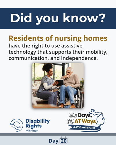 An image of a caregiver showing a tablet to an older adult using a wheelchair. Text reads: “Did you know? Residents of nursing homes have the right to use assistive technology that supports their mobility, communication, and independence.” DRM and “30 Days, 30 AT Ways” logo. #ATYourService Day 20