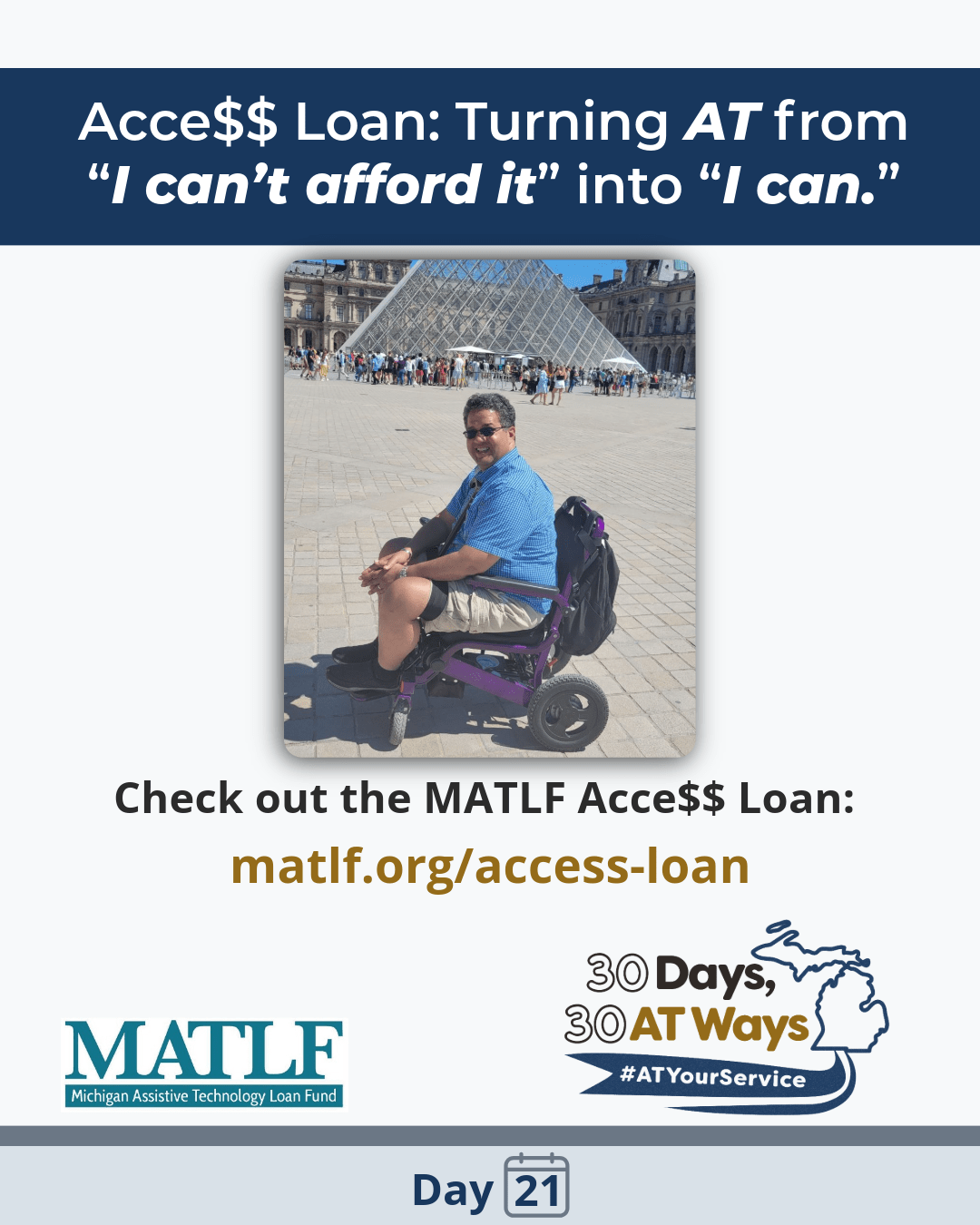 Text reads: “Acc$$ Loan: Turning AT from ‘I can’t afford it’ into ‘I can.’”  Image of a man, who identifies as mixed race,with dark hair and sunglasses, in a purple wheelchair with a backpack on the back in front of the Louvre glass pyramid. Text below reads:  “Check out the MATLF Acce$$ Loan: matlf.org/access-loan.”  MATLF and “30 Days, 30 AT Ways” logo #ATYourService Day 21