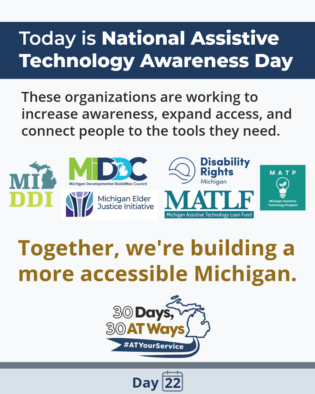 Graphic that says: Today is National Assistive Technology Awareness Day. Text: These organizations are working to increase awareness, expand access and connect people to the tools they need. Together, we are building a more accessible Michigan.  Logos for Michigan Developmental Disabilities Institute (MiDDi), Michigan Developmental Disabilities Council (MiDDC), Michigan Elder Justice Initiative (MEJI), Michigan Assistive Technology Loan Fund (MATLF), and Michigan Assistive Technology Program (MATP) are in the middle.  Text: Together, we are building a more accessible Michigan.  The “30 Days, 30 AT Ways” campaign logo and hashtag: #ATYourService Day 22