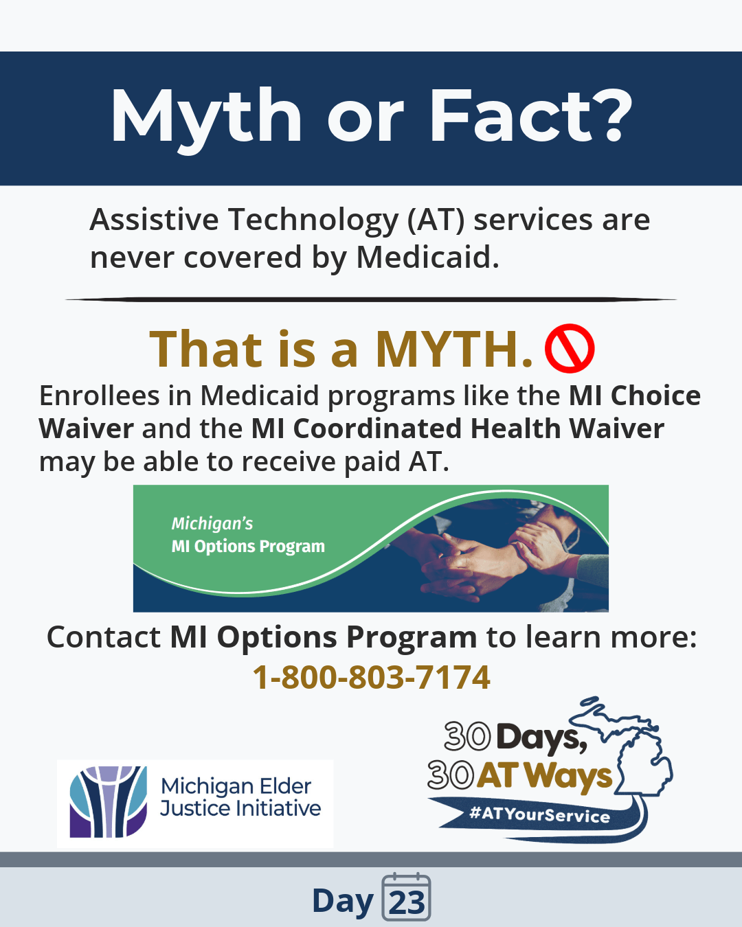 A graphic with the header reads, “Myth or Fact?” Below it, the text states, “Assistive Technology (AT) services are never covered by Medicaid.” A divider line separates this from bold text that reads, “That is a MYTH.” with a red prohibition symbol next to it. Below, smaller text reads, “Enrollees in Medicaid programs like the MI Choice Waiver and the MI Coordinated Health Waiver may be able to receive paid AT.” A green banner with a curved design and a photo of two people holding hands contains the text, “Michigan’s MI Options Program.” Further down, the graphic says, “Contact MI Options Program to learn more: 1-800-803-7174.”  The Michigan Elder Justice Initiative and “30 Days, 30 AT Ways” campaign logos. #ATYourService Day 23