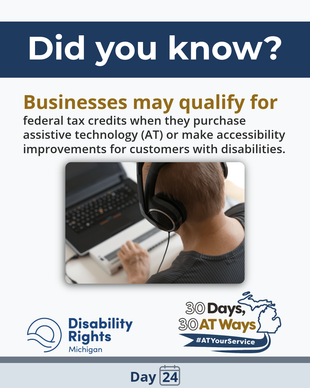 A white informational graphic with a dark blue header reading, “Did you know?” Text says, “Businesses may qualify for federal tax credits when they purchase assistive technology (AT) or make accessibility improvements for customers with disabilities.” Below is a photo of a person wearing headphones using a laptop and an assistive input device. DRM and “30 Days, 30 AT Ways” logos #ATYourService Day 24