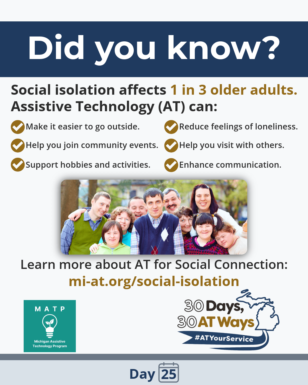 Did you know? Graphic with MATP logo. Did you know social isolation affects 1 in 3 older adults?  Assistive Technology can help with social connection: Make it easier to go outside Help you join community events Support hobbies and activities Reduce feelings of loneliness Enhance communication Help you visit with others Learn more about AT for Social Connection here: https://mi-at.org/social-isolation/ Photo of people standing together and smiling in the middle. The MATP and  “30 Days, 30 AT Ways” campaign logos #ATYourService Day 25