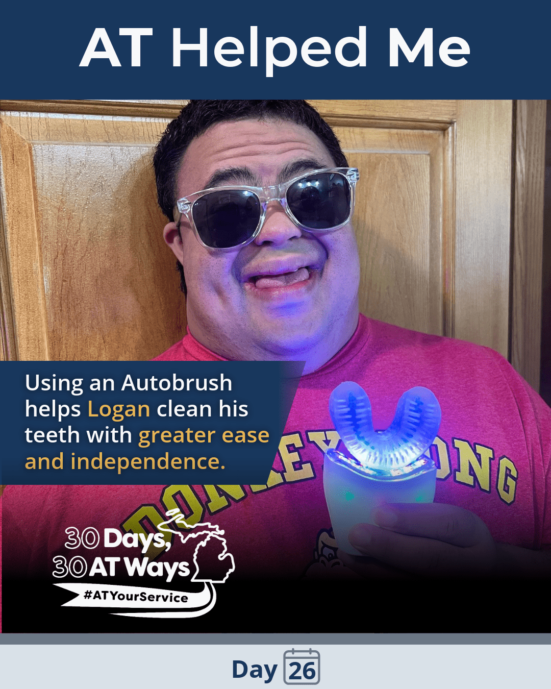A graphic titled: AT Helped Me with a picture of a man holding an autobrush and smiling, the autobrush is lit up and he is wearing sunglasses.  There is text: Using an Autobrush helps Logan clean his teeth with greater ease and independence.  The “30 Days, 30 AT Ways” campaign logo #ATYourService Day 26