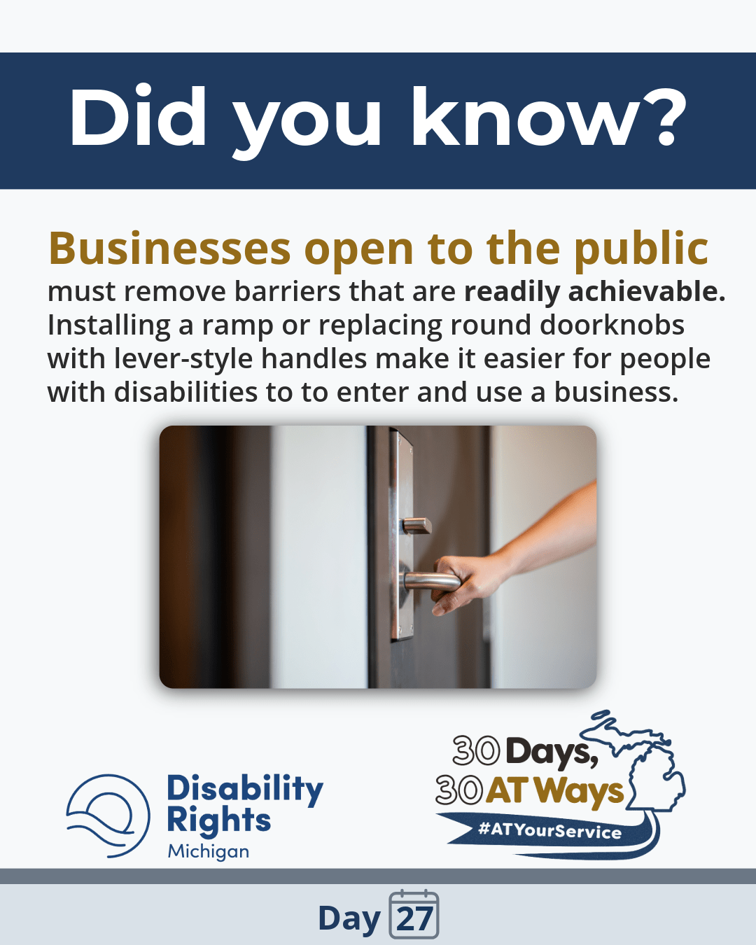 Graphic with “Did you know?” Text: “Businesses open to the public must remove barriers that are readily achievable. Installing a ramp or replacing round doorknobs with lever-style handles make it easier for people with disabilities to enter and use a business.” Image of a hand using a lever door handle. DRM and “30 Days, 30 AT Ways” logos.  #ATYourService Day 27