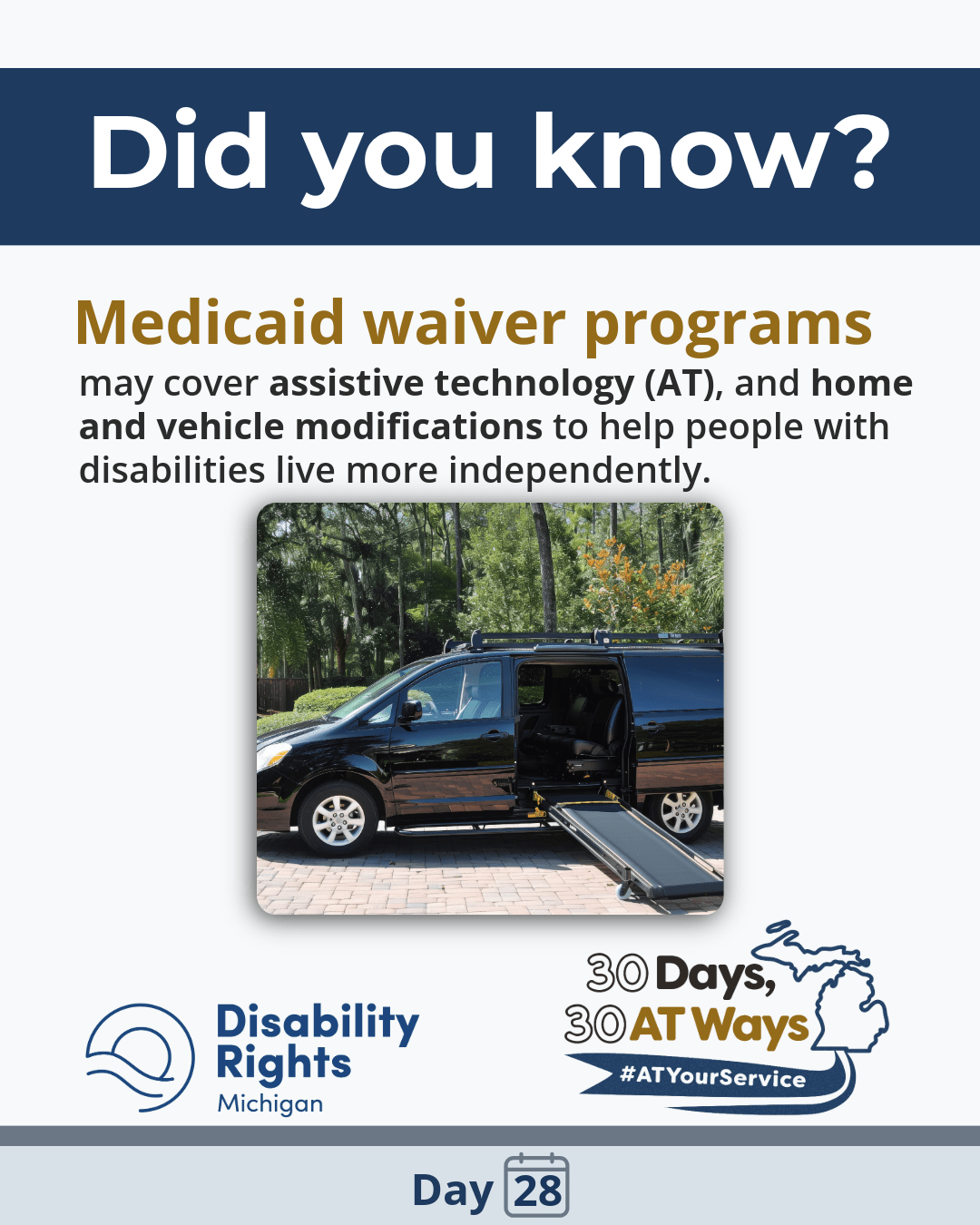 “Did you know?” “Medicaid waiver programs may cover assistive technology (AT), and home and vehicle modifications to help people with disabilities live more independently.” Image of a van with a wheelchair ramp. DRM and the  “30 Days, 30 AT Ways” logos.  #ATYourService Day 28