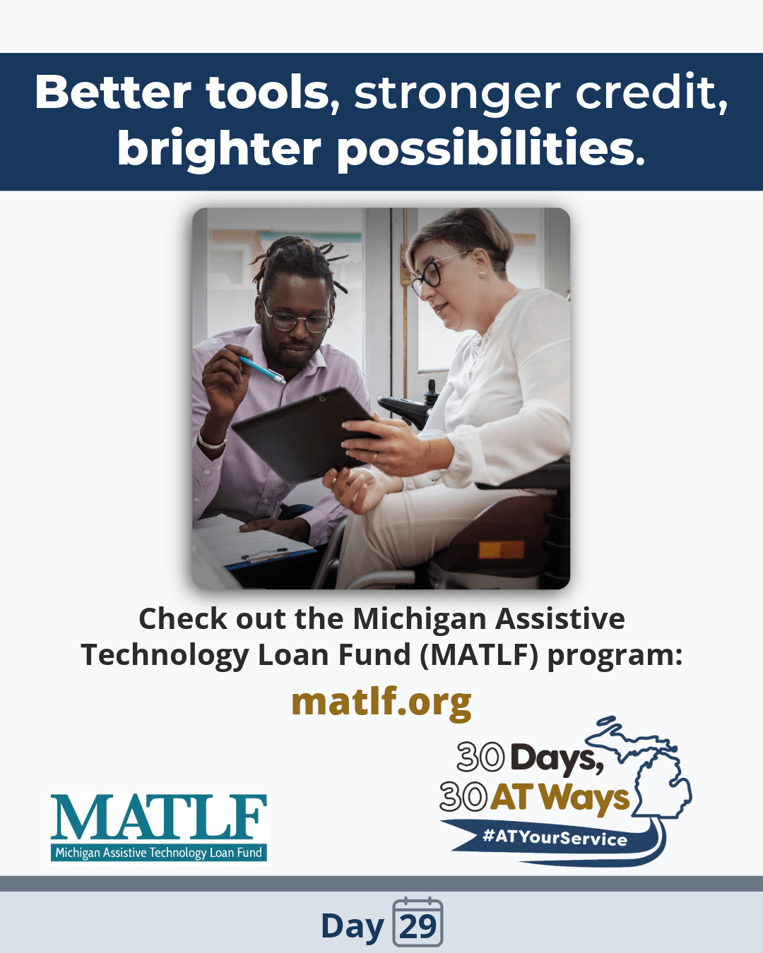 Graphic Titled: “Better tools, stronger credit, brighter possibilities.” Picture of an African American man with dreadlocks, up in a pony tail, who is crouching, holding a pen and pointing to a clipboard held by a white woman, with a half-shaved bob wearing glasses sitting in a wheelchair. Text reads: Check out the Michigan Assistive Technology Loan Fund (MATLF) program: matlf.org MATLF and the  “30 Days, 30 AT Ways” logos. #ATYourService Day 29
