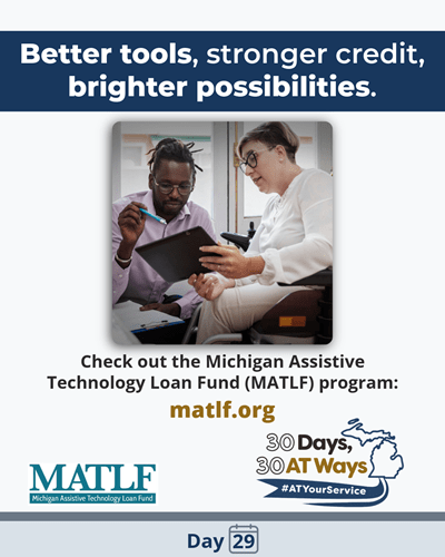 Graphic Titled: “Better tools, stronger credit, brighter possibilities.” Picture of an African American man with dreadlocks, up in a pony tail, who is crouching, holding a pen and pointing to a clipboard held by a white woman, with a half-shaved bob wearing glasses sitting in a wheelchair. Text reads: Check out the Michigan Assistive Technology Loan Fund (MATLF) program: matlf.org MATLF and the “30 Days, 30 AT Ways” logos. #ATYourService Day 29