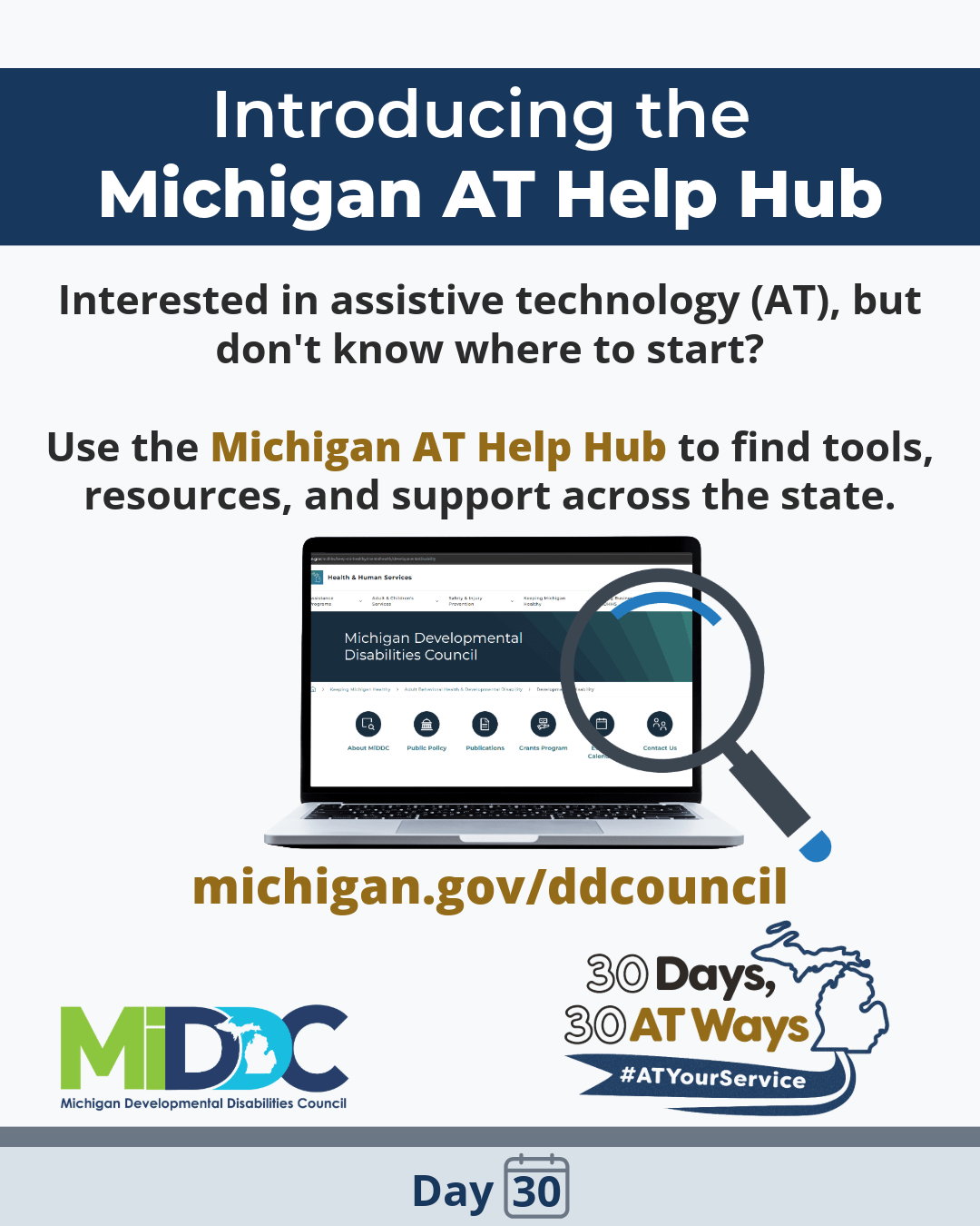 Graphic titled “Introducing the Michigan AT Help Hub” “Interested in assistive technology (AT), but don't know where to start? Use the Michigan AT Help Hub to find tools, resources, and support across the state.” Image of a laptop with a magnifying glass. MiDDC and the  “30 Days, 30 AT Ways” logos. #ATYourService Day30