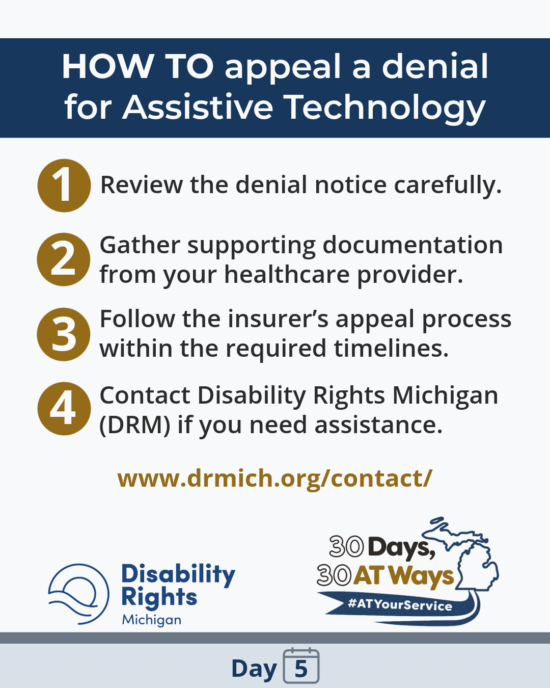 Graphic titled “How to appeal a denial for Assistive Technology.” It lists four steps: 1) Review the denial notice carefully. 2) Gather supporting documentation from your healthcare provider. 3) Follow the insurer’s appeal process within required timelines. 4) Contact Disability Rights Michigan (DRM) for assistance. A website link (drmich.org/contact) is included. Logos, Disability Rights Michigan and “30 Days, 30 AT Ways”. #ATYourService Day 5