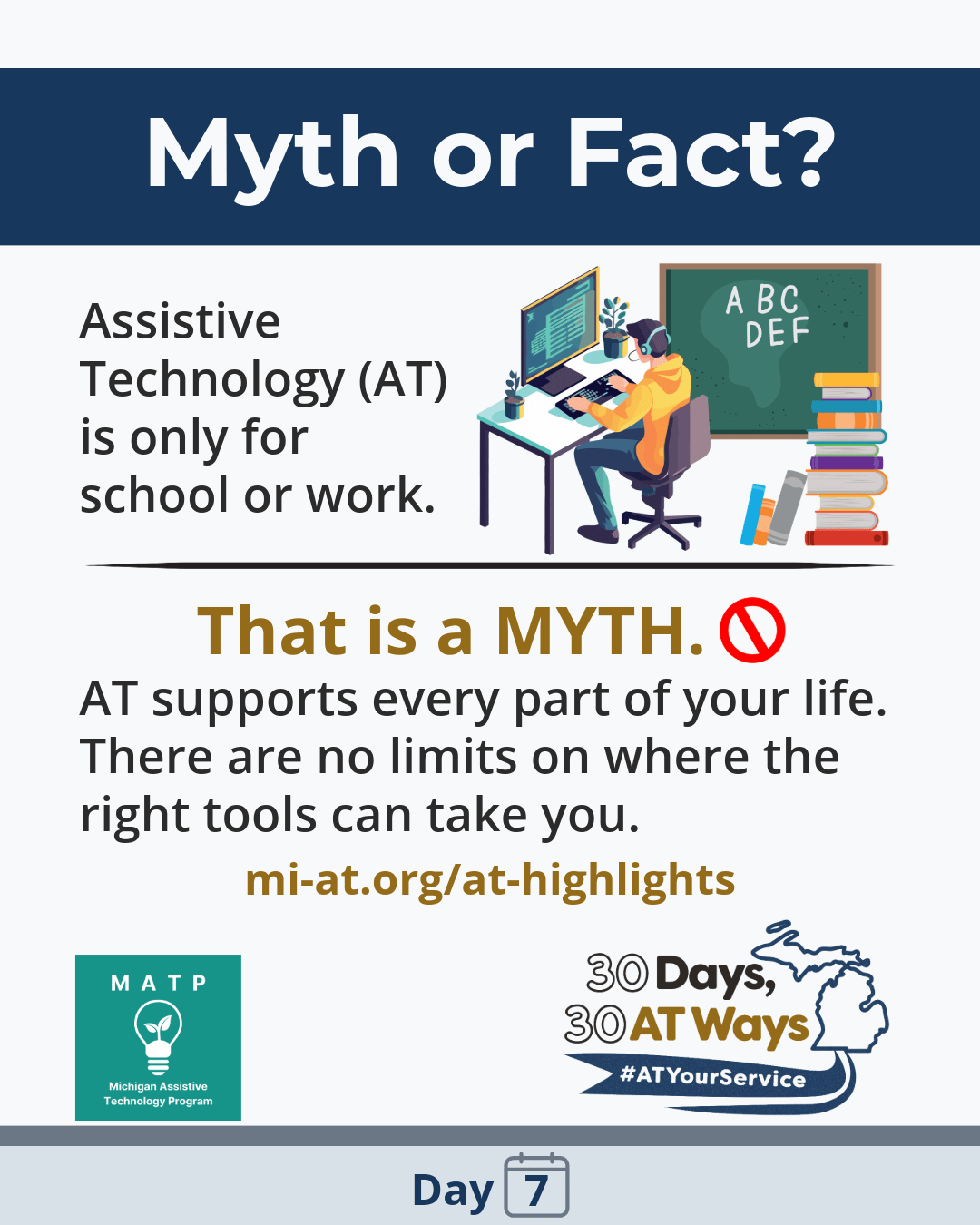 Graphic titled Myth or Fact: "AT is only for school or work." That's a MYTH. 🚫 AT supports every part of your life — home, hobbies, relationships, and community. There are no limits on where the right tools can take you. A website link (https://mi-at.org/at-highlights/) is included. Logos, Michigan Assistive Technology Program and “30 Days, 30 AT Ways”. #ATYourService Day 7