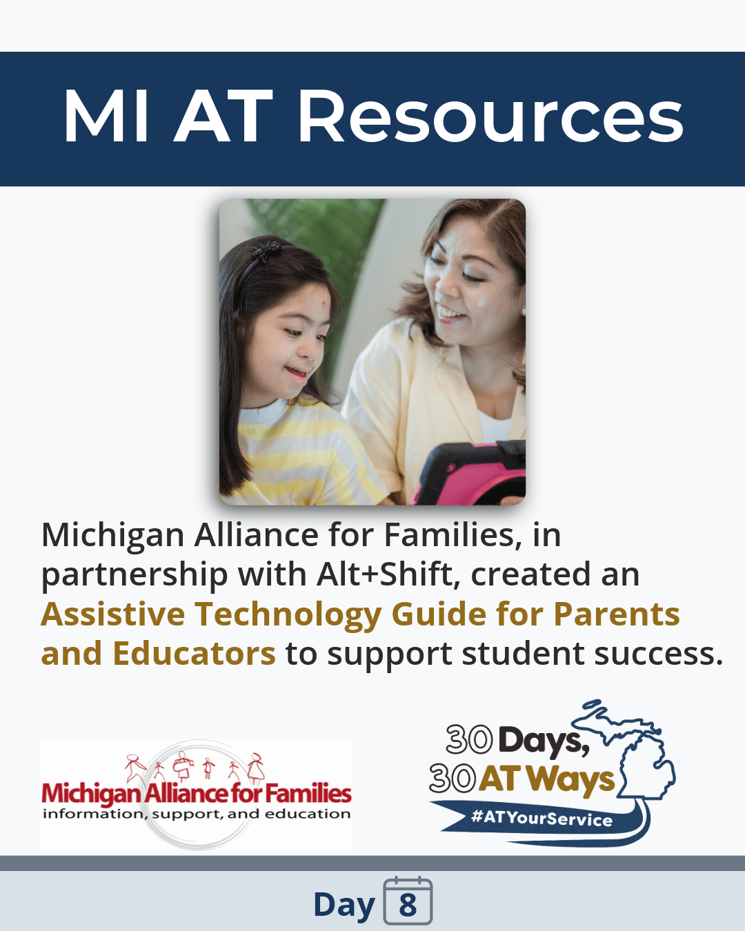A graphic showing  a smiling adult woman who sits beside a young girl, both looking at and interacting with a tablet device together. The text reads: “Michigan Alliance for Families, in partnership with Alt+Shift, created an Assistive Technology Guide for Parents and Educators to support student success.” Logos for Michigan Alliance for Families and “30 Days, 30 AT Ways. #ATYourService Day 8