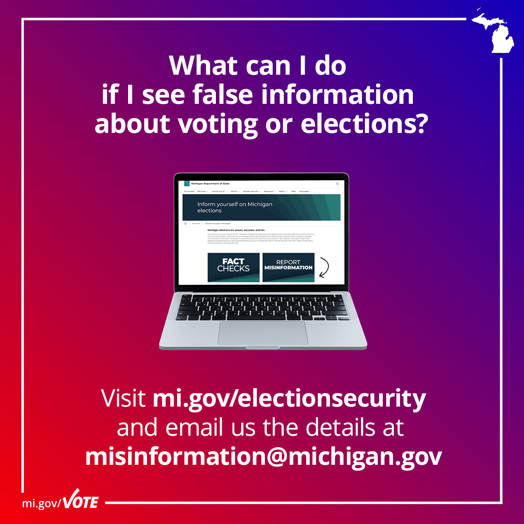 What do I do if I see false information about voting or elections? Visit mi.gov/electionsecurity and email us the details at misinformation@michigan.gov