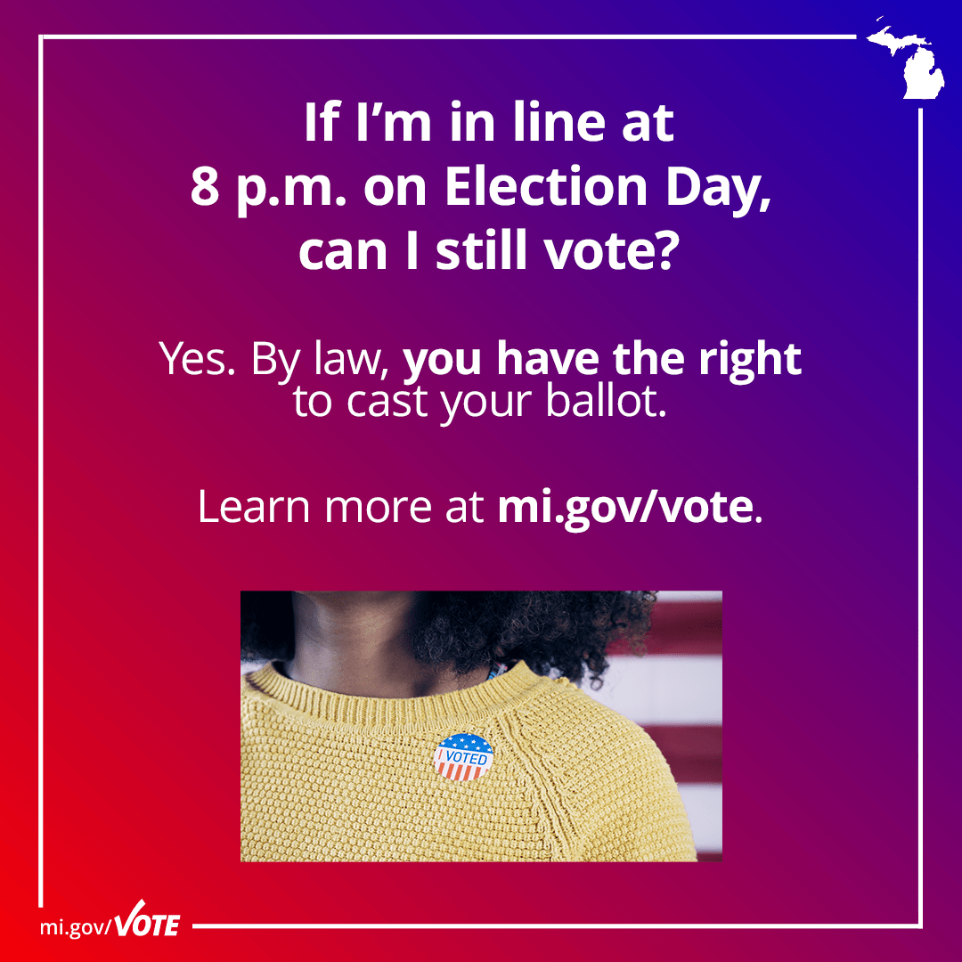 If I'm in line at 8 p.m. on Election Day, can I still vote? Yes. By law, you have the right to cast your ballot. Learn more at mi.gov/vote.