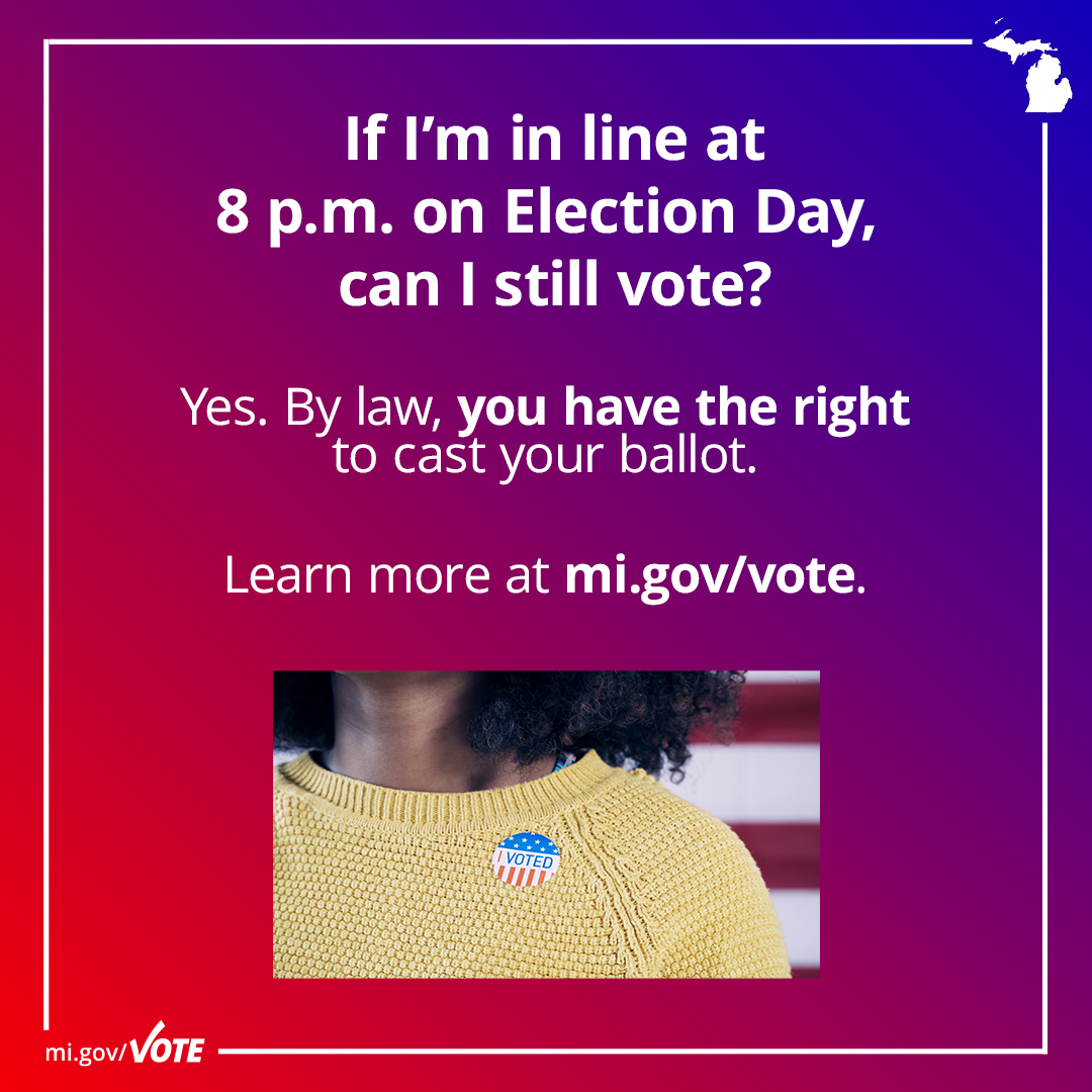 If I'm in line at 8 p.m. on Election Day, can I still vote? Yes. By law, you have the right to cast your ballot. Learn more at mi.gov/vote.