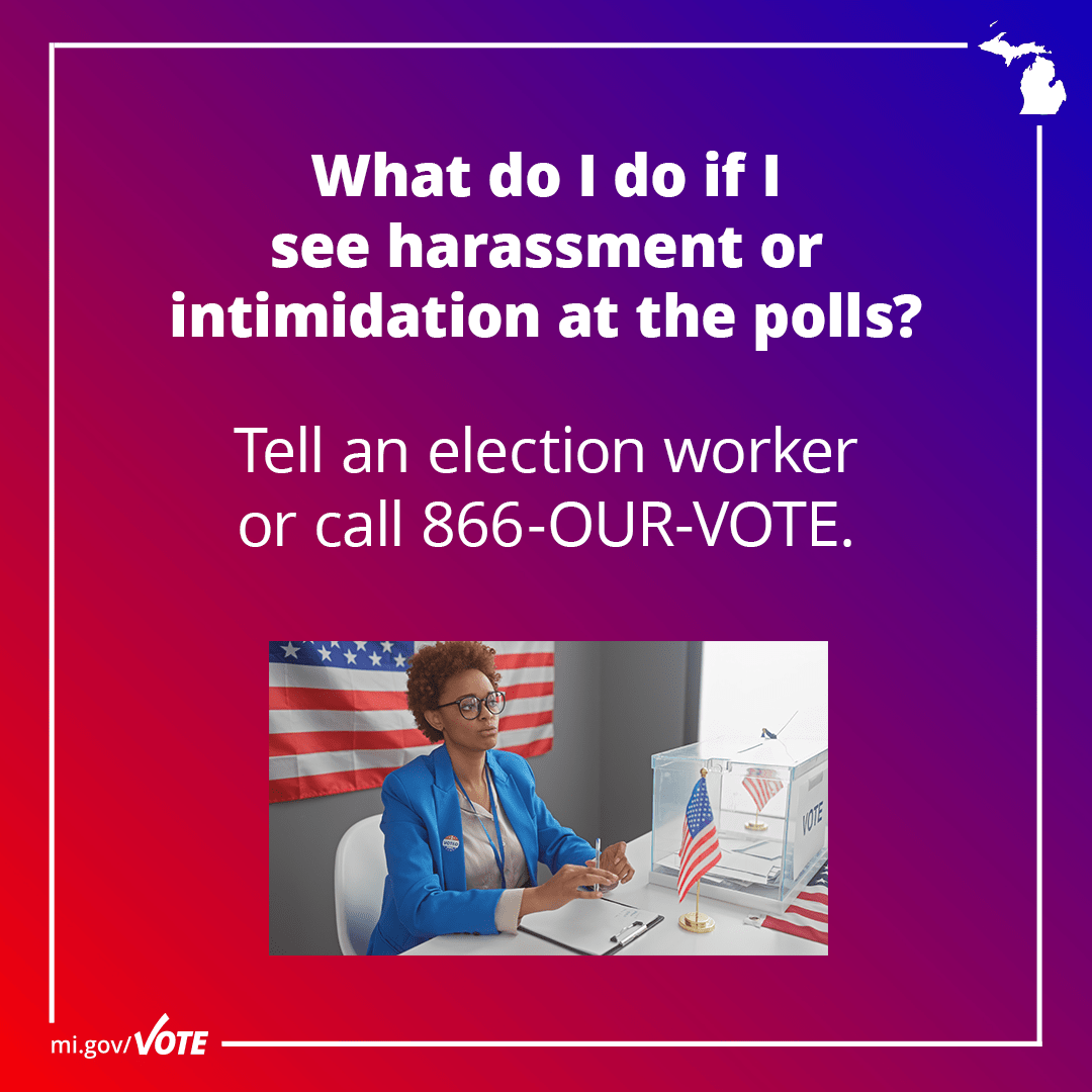 What do I do if I see harassment or intimidation at the polls? Tell an election worker or call 866-OUR-VOTE.